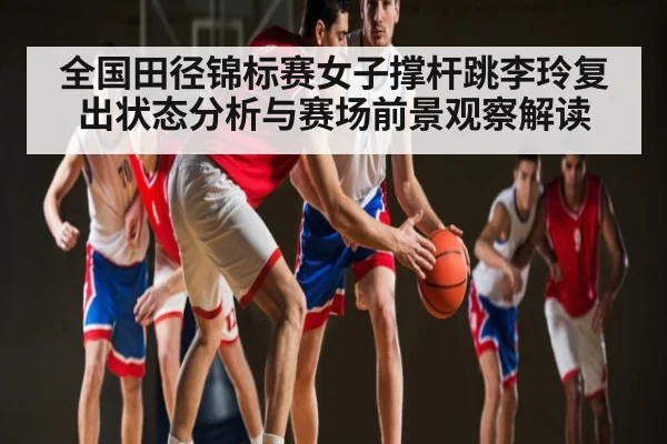 全国田径锦标赛女子撑杆跳李玲复出状态分析与赛场前景观察解读