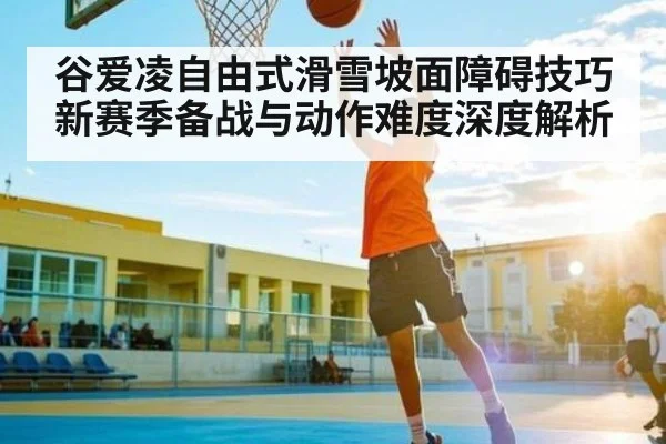 谷爱凌自由式滑雪坡面障碍技巧新赛季备战与动作难度深度解析