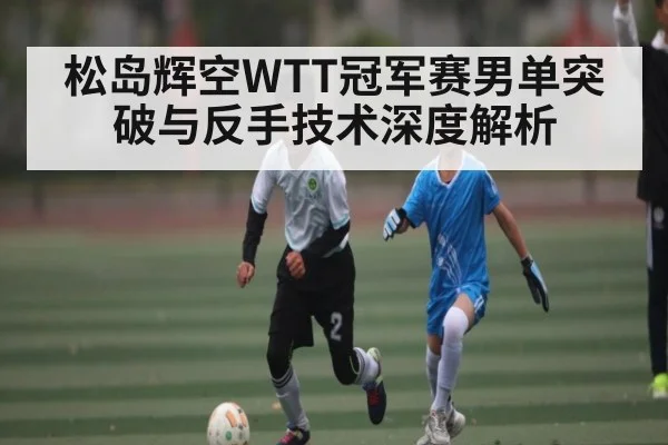 松岛辉空WTT冠军赛男单突破与反手技术深度解析